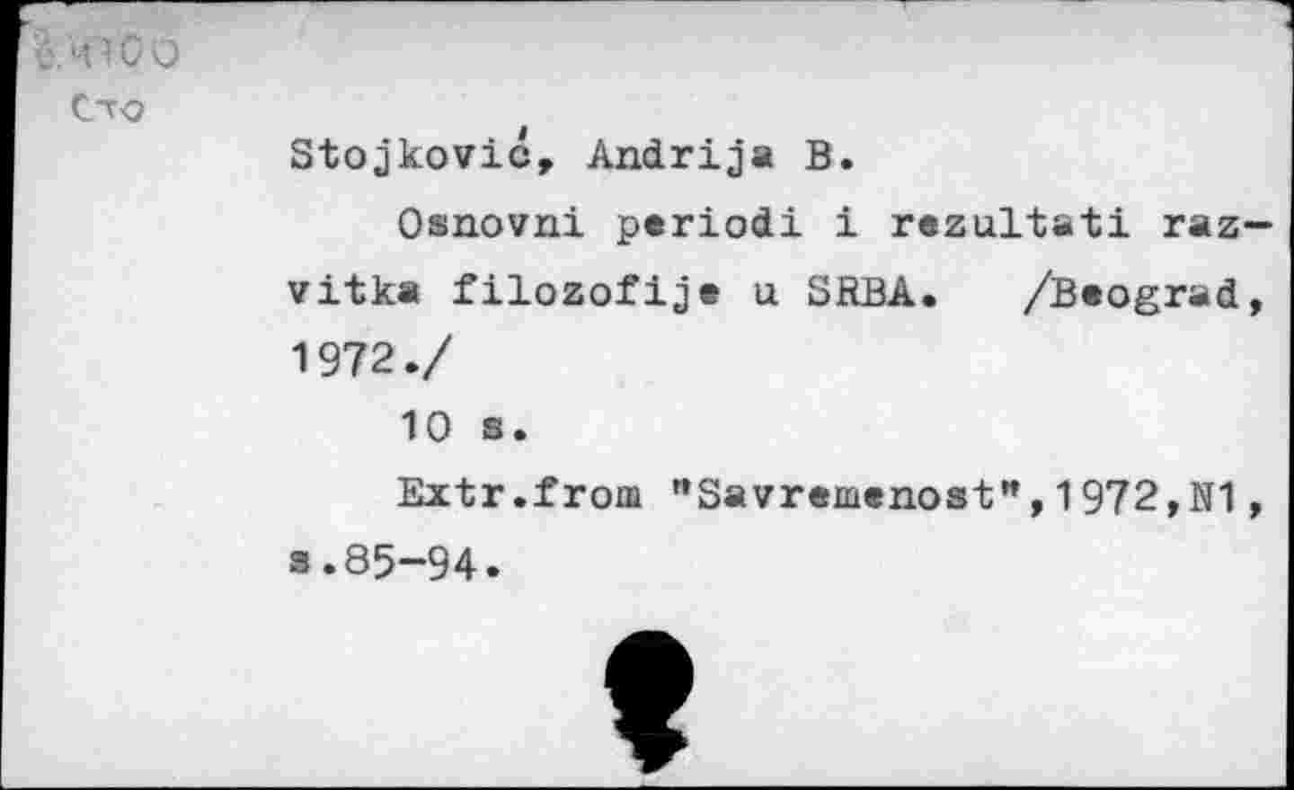 ﻿ü. 41G O
Cto
Stojkovic, Andrija B.
Osnovni period! i rezultati raz— vitka filozofije u SRBA. /Beograd, 1972./ 10 s.
Extr.from "Savremenost",1972,N1, s.85-94.